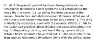 CH. 42 A 24-year-old patient has been taking sulfasalazine (Azulfidine) for irritable bowel syndrome and complains to the nurse that he wants to stop taking the drug because of the nausea, headaches, and abdominal pain it causes. What would the nurse's best recommendation be for this patient? 1. The drug is absolutely necessary, even with the adverse effects. 2. Talk to the healthcare provider about dividing the doses throughout the day. 3. Stop taking the drug and see if the symptoms of the irritable bowel syndrome have resolved. 4. Take an antidiarrheal drug such as loperamide (Imodium) along with the sulfasalazine.