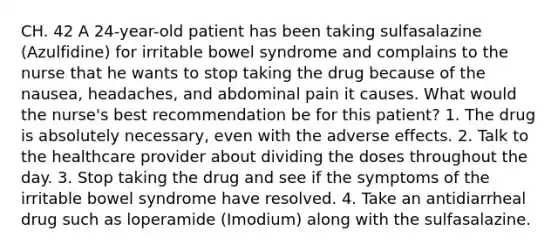 CH. 42 A 24-year-old patient has been taking sulfasalazine (Azulfidine) for irritable bowel syndrome and complains to the nurse that he wants to stop taking the drug because of the nausea, headaches, and abdominal pain it causes. What would the nurse's best recommendation be for this patient? 1. The drug is absolutely necessary, even with the adverse effects. 2. Talk to the healthcare provider about dividing the doses throughout the day. 3. Stop taking the drug and see if the symptoms of the irritable bowel syndrome have resolved. 4. Take an antidiarrheal drug such as loperamide (Imodium) along with the sulfasalazine.