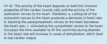 Ch 42. The activity of the heart depends on both the inherent properties of the cardiac muscle cells and the activity of the autonomic nerves to the heart. Therefore, a. cutting all of the autonomic nerves to the heart produces a decrease in heart rate. b. blocking the parasympathetic nerves to the heart decreases the heart rate. c. stimulating the sympathetic nerves to the heart increases the time available to fill the ventricles during diastole. d. the heart rate will increase in cases of dehydration, which lead to low cardiac output.