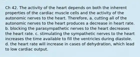 Ch 42. The activity of the heart depends on both the inherent properties of the cardiac muscle cells and the activity of the autonomic nerves to the heart. Therefore, a. cutting all of the autonomic nerves to the heart produces a decrease in heart rate. b. blocking the parasympathetic nerves to the heart decreases the heart rate. c. stimulating the sympathetic nerves to the heart increases the time available to fill the ventricles during diastole. d. the heart rate will increase in cases of dehydration, which lead to low cardiac output.