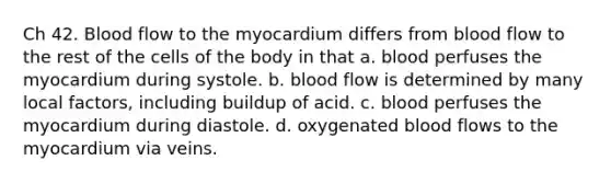 Ch 42. Blood flow to the myocardium differs from blood flow to the rest of the cells of the body in that a. blood perfuses the myocardium during systole. b. blood flow is determined by many local factors, including buildup of acid. c. blood perfuses the myocardium during diastole. d. oxygenated blood flows to the myocardium via veins.