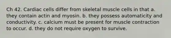 Ch 42. Cardiac cells differ from skeletal muscle cells in that a. they contain actin and myosin. b. they possess automaticity and conductivity. c. calcium must be present for muscle contraction to occur. d. they do not require oxygen to survive.