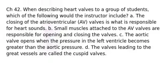 Ch 42. When describing heart valves to a group of students, which of the following would the instructor include? a. The closing of the atrioventricular (AV) valves is what is responsible for heart sounds. b. Small muscles attached to the AV valves are responsible for opening and closing the valves. c. The aortic valve opens when the pressure in the left ventricle becomes <a href='https://www.questionai.com/knowledge/ktgHnBD4o3-greater-than' class='anchor-knowledge'>greater than</a> the aortic pressure. d. The valves leading to the great vessels are called the cuspid valves.