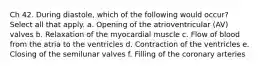 Ch 42. During diastole, which of the following would occur? Select all that apply. a. Opening of the atrioventricular (AV) valves b. Relaxation of the myocardial muscle c. Flow of blood from the atria to the ventricles d. Contraction of the ventricles e. Closing of the semilunar valves f. Filling of the coronary arteries