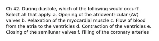 Ch 42. During diastole, which of the following would occur? Select all that apply. a. Opening of the atrioventricular (AV) valves b. Relaxation of the myocardial muscle c. Flow of blood from the atria to the ventricles d. Contraction of the ventricles e. Closing of the semilunar valves f. Filling of the coronary arteries