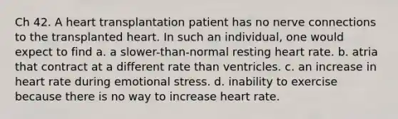 Ch 42. A heart transplantation patient has no nerve connections to the transplanted heart. In such an individual, one would expect to find a. a slower-than-normal resting heart rate. b. atria that contract at a different rate than ventricles. c. an increase in heart rate during emotional stress. d. inability to exercise because there is no way to increase heart rate.