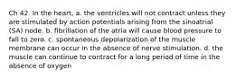 Ch 42. In the heart, a. the ventricles will not contract unless they are stimulated by action potentials arising from the sinoatrial (SA) node. b. fibrillation of the atria will cause blood pressure to fall to zero. c. spontaneous depolarization of the muscle membrane can occur in the absence of nerve stimulation. d. the muscle can continue to contract for a long period of time in the absence of oxygen