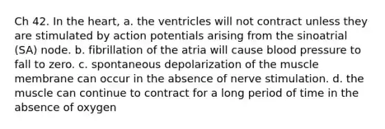 Ch 42. In <a href='https://www.questionai.com/knowledge/kya8ocqc6o-the-heart' class='anchor-knowledge'>the heart</a>, a. the ventricles will not contract unless they are stimulated by action potentials arising from the sinoatrial (SA) node. b. fibrillation of the atria will cause blood pressure to fall to zero. c. spontaneous depolarization of the muscle membrane can occur in the absence of nerve stimulation. d. the muscle can continue to contract for a long period of time in the absence of oxygen