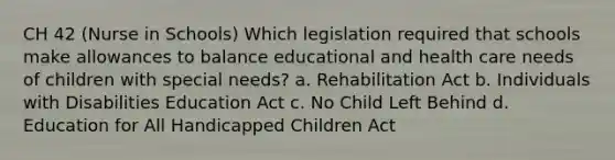 CH 42 (Nurse in Schools) Which legislation required that schools make allowances to balance educational and health care needs of children with special needs? a. Rehabilitation Act b. Individuals with Disabilities Education Act c. No Child Left Behind d. Education for All Handicapped Children Act