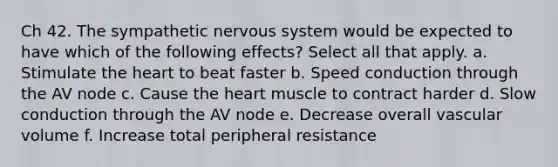 Ch 42. The sympathetic <a href='https://www.questionai.com/knowledge/kThdVqrsqy-nervous-system' class='anchor-knowledge'>nervous system</a> would be expected to have which of the following effects? Select all that apply. a. Stimulate <a href='https://www.questionai.com/knowledge/kya8ocqc6o-the-heart' class='anchor-knowledge'>the heart</a> to beat faster b. Speed conduction through the AV node c. Cause the heart muscle to contract harder d. Slow conduction through the AV node e. Decrease overall vascular volume f. Increase total peripheral resistance