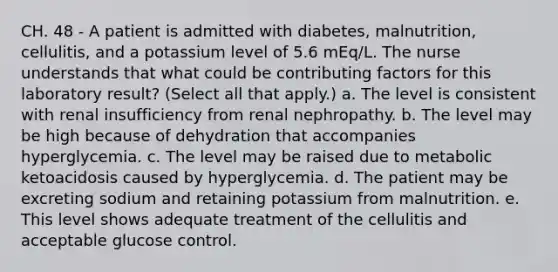 CH. 48 - A patient is admitted with diabetes, malnutrition, cellulitis, and a potassium level of 5.6 mEq/L. The nurse understands that what could be contributing factors for this laboratory result? (Select all that apply.) a. The level is consistent with renal insufficiency from renal nephropathy. b. The level may be high because of dehydration that accompanies hyperglycemia. c. The level may be raised due to metabolic ketoacidosis caused by hyperglycemia. d. The patient may be excreting sodium and retaining potassium from malnutrition. e. This level shows adequate treatment of the cellulitis and acceptable glucose control.