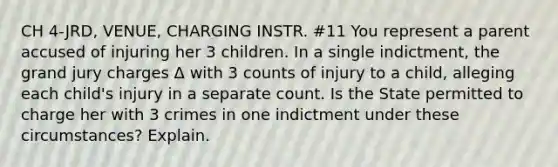 CH 4-JRD, VENUE, CHARGING INSTR. #11 You represent a parent accused of injuring her 3 children. In a single indictment, the grand jury charges Δ with 3 counts of injury to a child, alleging each child's injury in a separate count. Is the State permitted to charge her with 3 crimes in one indictment under these circumstances? Explain.