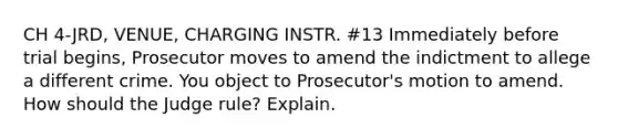 CH 4-JRD, VENUE, CHARGING INSTR. #13 Immediately before trial begins, Prosecutor moves to amend the indictment to allege a different crime. You object to Prosecutor's motion to amend. How should the Judge rule? Explain.