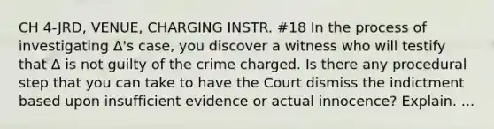 CH 4-JRD, VENUE, CHARGING INSTR. #18 In the process of investigating Δ's case, you discover a witness who will testify that Δ is not guilty of the crime charged. Is there any procedural step that you can take to have the Court dismiss the indictment based upon insufficient evidence or actual innocence? Explain. ...