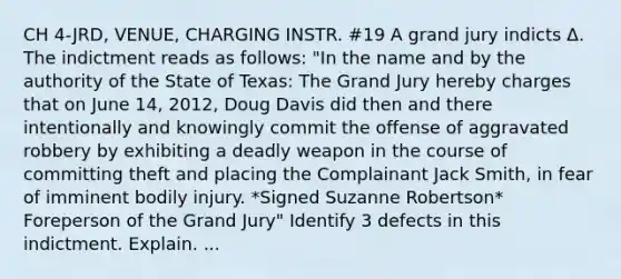 CH 4-JRD, VENUE, CHARGING INSTR. #19 A grand jury indicts Δ. The indictment reads as follows: "In the name and by the authority of the State of Texas: The Grand Jury hereby charges that on June 14, 2012, Doug Davis did then and there intentionally and knowingly commit the offense of aggravated robbery by exhibiting a deadly weapon in the course of committing theft and placing the Complainant Jack Smith, in fear of imminent bodily injury. *Signed Suzanne Robertson* Foreperson of the Grand Jury" Identify 3 defects in this indictment. Explain. ...