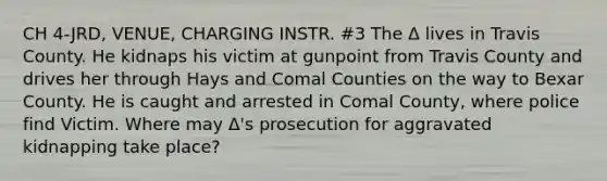 CH 4-JRD, VENUE, CHARGING INSTR. #3 The Δ lives in Travis County. He kidnaps his victim at gunpoint from Travis County and drives her through Hays and Comal Counties on the way to Bexar County. He is caught and arrested in Comal County, where police find Victim. Where may Δ's prosecution for aggravated kidnapping take place?