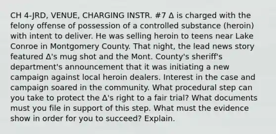 CH 4-JRD, VENUE, CHARGING INSTR. #7 Δ is charged with the felony offense of possession of a controlled substance (heroin) with intent to deliver. He was selling heroin to teens near Lake Conroe in Montgomery County. That night, the lead news story featured Δ's mug shot and the Mont. County's sheriff's department's announcement that it was initiating a new campaign against local heroin dealers. Interest in the case and campaign soared in the community. What procedural step can you take to protect the Δ's right to a fair trial? What documents must you file in support of this step. What must the evidence show in order for you to succeed? Explain.