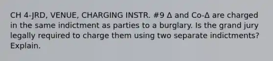 CH 4-JRD, VENUE, CHARGING INSTR. #9 Δ and Co-Δ are charged in the same indictment as parties to a burglary. Is the grand jury legally required to charge them using two separate indictments? Explain.