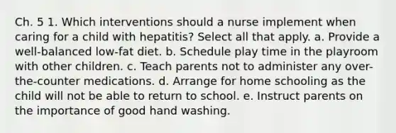 Ch. 5 1. Which interventions should a nurse implement when caring for a child with hepatitis? Select all that apply. a. Provide a well-balanced low-fat diet. b. Schedule play time in the playroom with other children. c. Teach parents not to administer any over-the-counter medications. d. Arrange for home schooling as the child will not be able to return to school. e. Instruct parents on the importance of good hand washing.