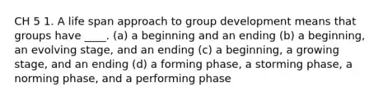 CH 5 1. A life span approach to group development means that groups have ____. (a) a beginning and an ending (b) a beginning, an evolving stage, and an ending (c) a beginning, a growing stage, and an ending (d) a forming phase, a storming phase, a norming phase, and a performing phase