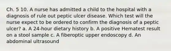 Ch. 5 10. A nurse has admitted a child to the hospital with a diagnosis of rule out peptic ulcer disease. Which test will the nurse expect to be ordered to confirm the diagnosis of a peptic ulcer? a. A 24-hour dietary history b. A positive Hematest result on a stool sample c. A fiberoptic upper endoscopy d. An abdominal ultrasound