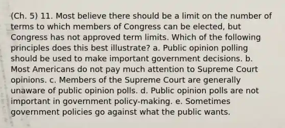 (Ch. 5) 11. Most believe there should be a limit on the number of terms to which members of Congress can be elected, but Congress has not approved term limits. Which of the following principles does this best illustrate? a. Public opinion polling should be used to make important government decisions. b. Most Americans do not pay much attention to Supreme Court opinions. c. Members of the Supreme Court are generally unaware of public opinion polls. d. Public opinion polls are not important in government policy-making. e. Sometimes government policies go against what the public wants.