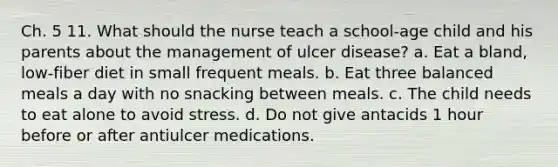 Ch. 5 11. What should the nurse teach a school-age child and his parents about the management of ulcer disease? a. Eat a bland, low-fiber diet in small frequent meals. b. Eat three balanced meals a day with no snacking between meals. c. The child needs to eat alone to avoid stress. d. Do not give antacids 1 hour before or after antiulcer medications.