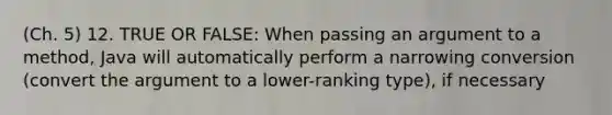 (Ch. 5) 12. TRUE OR FALSE: When passing an argument to a method, Java will automatically perform a narrowing conversion (convert the argument to a lower-ranking type), if necessary