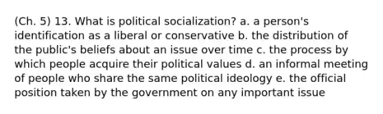 (Ch. 5) 13. What is political socialization? a. a person's identification as a liberal or conservative b. the distribution of the public's beliefs about an issue over time c. the process by which people acquire their political values d. an informal meeting of people who share the same political ideology e. the official position taken by the government on any important issue