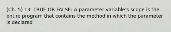 (Ch. 5) 13. TRUE OR FALSE: A parameter variable's scope is the entire program that contains the method in which the parameter is declared