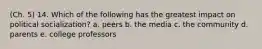 (Ch. 5) 14. Which of the following has the greatest impact on political socialization? a. peers b. the media c. the community d. parents e. college professors
