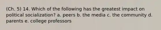 (Ch. 5) 14. Which of the following has the greatest impact on political socialization? a. peers b. the media c. the community d. parents e. college professors