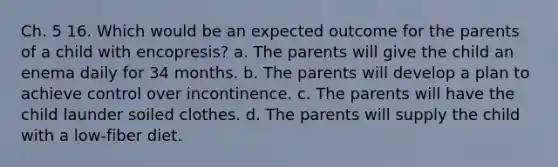 Ch. 5 16. Which would be an expected outcome for the parents of a child with encopresis? a. The parents will give the child an enema daily for 34 months. b. The parents will develop a plan to achieve control over incontinence. c. The parents will have the child launder soiled clothes. d. The parents will supply the child with a low-fiber diet.