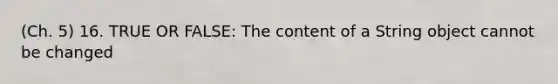 (Ch. 5) 16. TRUE OR FALSE: The content of a String object cannot be changed