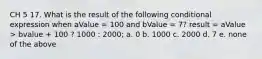 CH 5 17. What is the result of the following conditional expression when aValue = 100 and bValue = 7? result = aValue > bvalue + 100 ? 1000 : 2000; a. 0 b. 1000 c. 2000 d. 7 e. none of the above