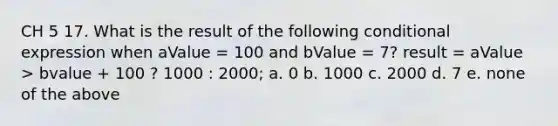 CH 5 17. What is the result of the following conditional expression when aValue = 100 and bValue = 7? result = aValue > bvalue + 100 ? 1000 : 2000; a. 0 b. 1000 c. 2000 d. 7 e. none of the above