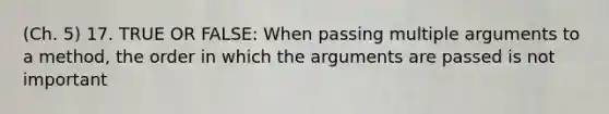 (Ch. 5) 17. TRUE OR FALSE: When passing multiple arguments to a method, the order in which the arguments are passed is not important