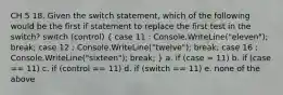 CH 5 18. Given the switch statement, which of the following would be the first if statement to replace the first test in the switch? switch (control) ( case 11 : Console.WriteLine("eleven"); break; case 12 : Console.WriteLine("twelve"); break; case 16 : Console.WriteLine("sixteen"); break; ) a. if (case = 11) b. if (case == 11) c. if (control == 11) d. if (switch == 11) e. none of the above