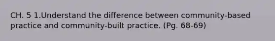 CH. 5 1.Understand the difference between community-based practice and community-built practice. (Pg. 68-69)