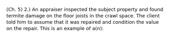 (Ch. 5) 2.) An appraiser inspected the subject property and found termite damage on the floor joists in the crawl space. The client told him to assume that it was repaired and condition the value on the repair. This is an example of a(n):