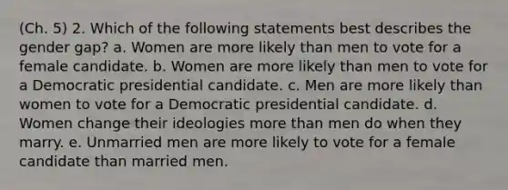 (Ch. 5) 2. Which of the following statements best describes the gender gap? a. Women are more likely than men to vote for a female candidate. b. Women are more likely than men to vote for a Democratic presidential candidate. c. Men are more likely than women to vote for a Democratic presidential candidate. d. Women change their ideologies more than men do when they marry. e. Unmarried men are more likely to vote for a female candidate than married men.