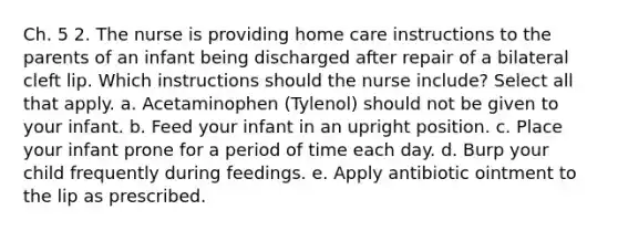 Ch. 5 2. The nurse is providing home care instructions to the parents of an infant being discharged after repair of a bilateral cleft lip. Which instructions should the nurse include? Select all that apply. a. Acetaminophen (Tylenol) should not be given to your infant. b. Feed your infant in an upright position. c. Place your infant prone for a period of time each day. d. Burp your child frequently during feedings. e. Apply antibiotic ointment to the lip as prescribed.