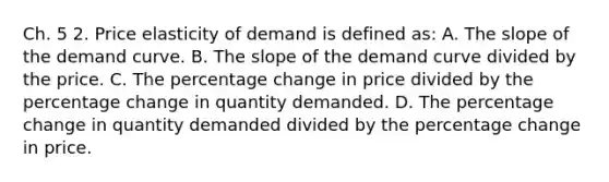 Ch. 5 2. Price elasticity of demand is defined as: A. The slope of the demand curve. B. The slope of the demand curve divided by the price. C. The percentage change in price divided by the percentage change in quantity demanded. D. The percentage change in quantity demanded divided by the percentage change in price.