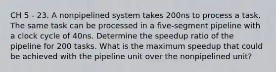 CH 5 - 23. A nonpipelined system takes 200ns to process a task. The same task can be processed in a five-segment pipeline with a clock cycle of 40ns. Determine the speedup ratio of the pipeline for 200 tasks. What is the maximum speedup that could be achieved with the pipeline unit over the nonpipelined unit?