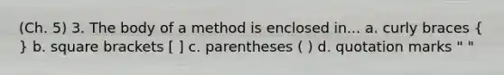 (Ch. 5) 3. The body of a method is enclosed in... a. curly braces ( ) b. square brackets [ ] c. parentheses ( ) d. quotation marks " "