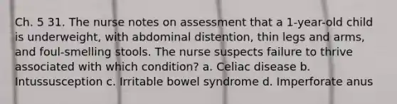 Ch. 5 31. The nurse notes on assessment that a 1-year-old child is underweight, with abdominal distention, thin legs and arms, and foul-smelling stools. The nurse suspects failure to thrive associated with which condition? a. Celiac disease b. Intussusception c. Irritable bowel syndrome d. Imperforate anus