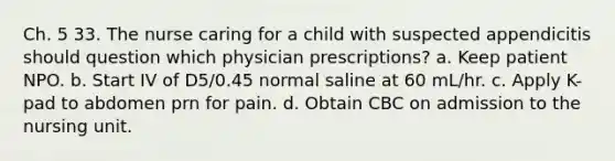 Ch. 5 33. The nurse caring for a child with suspected appendicitis should question which physician prescriptions? a. Keep patient NPO. b. Start IV of D5/0.45 normal saline at 60 mL/hr. c. Apply K-pad to abdomen prn for pain. d. Obtain CBC on admission to the nursing unit.