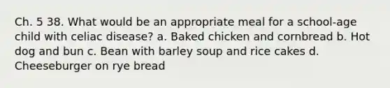 Ch. 5 38. What would be an appropriate meal for a school-age child with celiac disease? a. Baked chicken and cornbread b. Hot dog and bun c. Bean with barley soup and rice cakes d. Cheeseburger on rye bread