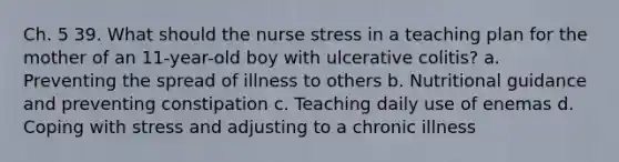 Ch. 5 39. What should the nurse stress in a teaching plan for the mother of an 11-year-old boy with ulcerative colitis? a. Preventing the spread of illness to others b. Nutritional guidance and preventing constipation c. Teaching daily use of enemas d. <a href='https://www.questionai.com/knowledge/kR1foLccR5-coping-with-stress' class='anchor-knowledge'>coping with stress</a> and adjusting to a chronic illness