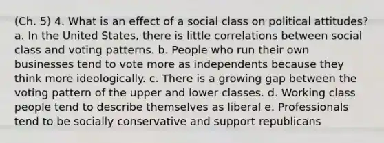 (Ch. 5) 4. What is an effect of a social class on political attitudes? a. In the United States, there is little correlations between social class and voting patterns. b. People who run their own businesses tend to vote more as independents because they think more ideologically. c. There is a growing gap between the voting pattern of the upper and lower classes. d. Working class people tend to describe themselves as liberal e. Professionals tend to be socially conservative and support republicans